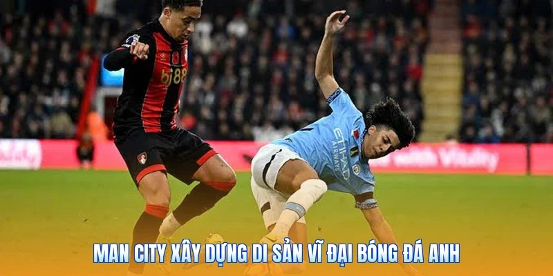 Man City xây dựng di sản vĩ đại bóng đá Anh